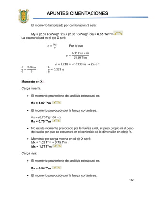 APUNTES CIMENTACIONES
142
El momento factorizado por combinación 2 será:
My = (2.52 Ton*m)(1.20) + (2.08 Ton*m)(1.60) = 6.35 Ton*m
La excentricidad en el eje X será:
𝑒 =
𝑀𝑦
𝑃
Por lo que
𝑒 =
6.35 𝑇𝑜𝑛 ∗ 𝑚
29.18 𝑇𝑜𝑛
𝑒 = 0.218 𝑚 < 0.333 𝑚 → 𝐶𝑎𝑠𝑜 1
𝐿
6
=
2.00 𝑚
6
𝐿
6
= 0.333 𝑚
Momento en X :
Carga muerta:
• El momento proveniente del análisis estructural es:
Mx = 1.02 T*m
• El momento provocado por la fuerza cortante es:
Mx = (0.75 T)(1.00 m)
Mx = 0.75 T*m
• No existe momento provocado por la fuerza axial, el peso propio ni el peso
del suelo por que se encuentra en el centroide de la dimensión en el eje Y.
• Momento por carga muerta en el eje X será:
Mx = 1.02 T*m + 0.75 T*m
Mx = 1.77 T*m
Carga viva:
• El momento proveniente del análisis estructural es:
Mx = 0.94 T*m
• El momento provocado por la fuerza cortante es:
 