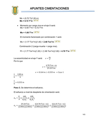 APUNTES CIMENTACIONES
143
Mx = (0.72 T)(1.00 m)
Mx = 0.72 T*m
• Momento por carga viva en el eje X será:
Mx = 0.94 T*m + 0.72 T*m
Mx = 1.66 T*m
El momento factorizado por combinación 1 será:
Mx = (1.77 Ton*m)(1.40) = 2.48 Ton*m
Combinación 2 (carga muerta + carga viva).
Pt = (1.77 Ton*m)(1.20) + (1.66 Ton*m)(1.60) = 4.78 T*m
La excentricidad en el eje Y será: 𝑒 =
𝑀𝑥
𝑃
Por lo que
𝑒 =
4.78 𝑇𝑜𝑛 ∗ 𝑚
29.18 𝑇𝑜𝑛
𝑒 = 0.164 𝑚 > 0.333 𝑚 → 𝐶𝑎𝑠𝑜 1
𝐿
6
=
2.00 𝑚
6
𝐿
6
= 0.333 𝑚
Paso 3. Se determina el esfuerzo.
El esfuerzo a nivel de desplante de cimentación será:
𝜎 𝑎 =
𝑃𝑡
𝐴
±
6𝑀𝑥
𝐵𝑥 𝐵𝑦
2 ±
6𝑀 𝑦
𝐵𝑦 𝐵𝑥
2
𝜎 𝑎 =
29.18 𝑇𝑜𝑛
(2.00𝑚)(2.00𝑚)
±
6(4.78 𝑇𝑜𝑛 ∗ 𝑚)
(2.00𝑚)(2.00𝑚)2
±
6(6.35 𝑇𝑜𝑛 ∗ 𝑚)
(2.00𝑚)(2.00𝑚)2
 