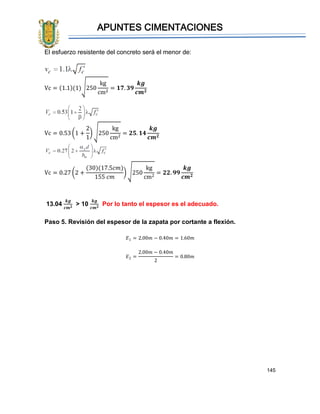 APUNTES CIMENTACIONES
145
El esfuerzo resistente del concreto será el menor de:
Vc = (1.1)(1)√250
kg
cm2
= 𝟏𝟕. 𝟑𝟗
𝒌𝒈
𝒄𝒎 𝟐
Vc = 0.53 (1 +
2
1
) √250
kg
cm2
= 𝟐𝟓. 𝟏𝟒
𝒌𝒈
𝒄𝒎 𝟐
Vc = 0.27 (2 +
(30)(17.5𝑐𝑚)
155 𝑐𝑚
) √250
kg
cm2
= 𝟐𝟐. 𝟗𝟗
𝒌𝒈
𝒄𝒎 𝟐
13.04
𝒌𝒈
𝒄𝒎 𝟐 > 10
𝒌𝒈
𝒄𝒎 𝟐 Por lo tanto el espesor es el adecuado.
Paso 5. Revisión del espesor de la zapata por cortante a flexión.
𝐸1 = 2.00𝑚 − 0.40𝑚 = 1.60𝑚
𝐸2 =
2.00𝑚 − 0.40𝑚
2
= 0.80𝑚
 