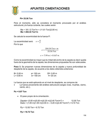 APUNTES CIMENTACIONES
156
Pt= 25.56 Ton
Para el momento, sólo se considera el momento provocado por el análisis
estructural y la fuerza cortante, las cuales serán:
Ma = 181.12 Ton*m + (11.61 Ton)(2.00 m)
Ma = 204.34 Ton*m
Se calcula la excentricidad de la fuerza P:
La excentricidad será: 𝑒 =
𝑀
𝑃
Por lo que
𝑒 =
204.34 𝑇𝑜𝑛 ∗ 𝑚
25.56 𝑇𝑜𝑛
𝑒 = 7.99 𝑚 > 0.167 𝑚
Como la excentricidad es mayor que la mitad del ancho de la zapata es decir queda
fuera de la geometría de la zapata, las dimensiones propuestas No son adecuadas.
Paso 3. Se proponen nuevas dimensiones de la zapata y nueva profundidad de
desplante de la zapata, de acuerdo a los datos obtenidos anteriores:
B= 5.00 m a= 100 cm Df= 3.00 m
L= 5.00 m b= 100 cm h= 20 cm
La fuerza que se está aplicando en el nivel de desplante, se compone de:
• La fuerza proveniente del análisis estructural (cargas vivas, muertas, sismo,
viento, etc.).
Pa = 8.87 Ton
• El peso propio de la cimentación.
Zapata= (5.00 m)(5.00 m)(0.20 m)(2.40 Ton/m3) = 12.00 Ton
Dado = (1.00 m)(1.00 m)(3.00 m – 0.20 m)(2.40 Ton/m3) = 6.72 Ton
Pp = 12.00 Ton + 6.72 Ton
Pp = 18.72 Ton
 