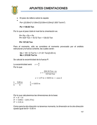 APUNTES CIMENTACIONES
157
• El peso de relleno sobre la zapata:
•
Ps= ((5.00m)2-(1.00m)2)(3.00m-0.20m)(1.935 Ton/m3)
Ps = 130.03 Ton
Por lo que el peso total al nivel de la cimentación es:
Pt= Pa + Pp + Ps
Pt= 8.87 Ton + 18.72 Ton + 130.03 Ton
Pt= 157.62 Ton
Para el momento, sólo se considera el momento provocado por el análisis
estructural y la fuerza cortante, las cuales serán:
Ma = 181.12 Ton*m + (11.61 Ton)(3.00 m)
Ma = 215.95 Ton*m
Se calcula la excentricidad de la fuerza P:
La excentricidad será: 𝑒 =
𝑀
𝑃
Por lo que
𝑒 =
204.34 𝑇𝑜𝑛 ∗ 𝑚
157.62 𝑇𝑜𝑛
𝑒 = 1.37 𝑚 > 0.833 𝑚 → 𝑐𝑎𝑠𝑜 2
𝐿
6
=
5.00 𝑚
6
𝐿
6
= 0.833 𝑚
Por lo que calcularemos las dimensiones de la base:
𝐵´ = 𝐵 − 2𝑒
𝐵´ = 5.00𝑚 − 2(01.37𝑚)
𝐵´ = 2.26 𝑚
Como para la otra dirección no tenemos momento, la dimensión en la otra dirección
queda igual de B = 5.00 m
 