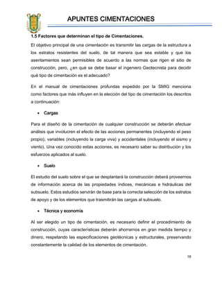 APUNTES CIMENTACIONES
16
1.5 Factores que determinan el tipo de Cimentaciones.
El objetivo principal de una cimentación es transmitir las cargas de la estructura a
los estratos resistentes del suelo, de tal manera que sea estable y que los
asentamientos sean permisibles de acuerdo a las normas que rigen el sitio de
construcción, pero, ¿en qué se debe basar el ingeniero Geotecnista para decidir
qué tipo de cimentación es el adecuado?
En el manual de cimentaciones profundas expedido por la SMIG menciona
como factores que más influyen en la elección del tipo de cimentación los descritos
a continuación:
• Cargas
Para el diseño de la cimentación de cualquier construcción se deberán efectuar
análisis que involucren el efecto de las acciones permanentes (incluyendo el peso
propio), variables (incluyendo la carga viva) y accidentales (incluyendo el sismo y
viento). Una vez conocido estas acciones, es necesario saber su distribución y los
esfuerzos aplicados al suelo.
• Suelo
El estudio del suelo sobre el que se desplantará la construcción deberá proveernos
de información acerca de las propiedades índices, mecánicas e hidráulicas del
subsuelo. Estos estudios servirán de base para la correcta selección de los estratos
de apoyo y de los elementos que trasmitirán las cargas al subsuelo.
• Técnica y economía
Al ser elegido un tipo de cimentación, es necesario definir el procedimiento de
construcción, cuyas características deberán ahorrarnos en gran medida tiempo y
dinero, respetando las especificaciones geotécnicas y estructurales, preservando
constantemente la calidad de los elementos de cimentación.
 