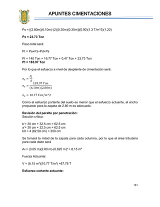 APUNTES CIMENTACIONES
161
Ps = [(2.80m)(6.10m)-(2)(0.30m)(0.30m)](0.90)(1.3 T/m^3)(1.20)
Ps = 23.73 Ton
Peso total será:
Pt = Pa+Pz+Pd+Ps
Pt = 140 Ton + 19.77 Ton + 0.47 Ton + 23.73 Ton
Pt = 183.97 Ton
Por lo que el esfuerzo a nivel de desplante de cimentación será:
𝜎 𝑎 =
𝑃𝑡
𝐴
𝜎 𝑎 =
183.97 𝑇𝑜𝑛
(6.10𝑚)(2.80𝑚)
𝜎 𝑎 = 10.77 𝑇𝑜𝑛/𝑚^2
Como el esfuerzo portante del suelo es menor que el esfuerzo actuante, el ancho
propuesto para la zapata de 2.80 m es adecuado.
Revisión del peralte por penetración:
Sección crítica:
b‘= 30 cm + 32.5 cm = 62.5 cm
a‘= 30 cm + 32.5 cm = 62.5 cm
b0 = 4 (62.50 cm) = 250 cm
Se tomará la mitad de la zapata para cada columna, por lo que el área tributaria
para cada dado será
A0 = (3.05 m)(2.80 m)-(0.625 m)² = 8.15 m²
Fuerza Actuante:
V = (8.15 m²)(10.77 T/m²) =87.78 T
Esfuerzo cortante actuante:
 