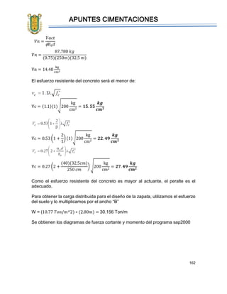 APUNTES CIMENTACIONES
162
𝑉𝑛 =
87,780 𝑘𝑔
(0.75)(250𝑚)(32.5 𝑚)
Vn = 14.40
kg
cm2
El esfuerzo resistente del concreto será el menor de:
Vc = (1.1)(1)√200
kg
cm2
= 𝟏𝟓. 𝟓𝟓
𝒌𝒈
𝒄𝒎 𝟐
Vc = 0.53 (1 +
2
1
) (1)√200
kg
cm2
= 𝟐𝟐. 𝟒𝟗
𝒌𝒈
𝒄𝒎 𝟐
Vc = 0.27 (2 +
(40)(32.5𝑐𝑚)
250 𝑐𝑚
) √200
kg
cm2
= 𝟐𝟕. 𝟒𝟗
𝒌𝒈
𝒄𝒎 𝟐
Como el esfuerzo resistente del concreto es mayor al actuante, el peralte es el
adecuado.
Para obtener la carga distribuida para el diseño de la zapata, utilizamos el esfuerzo
del suelo y lo multiplicamos por el ancho “B”
W = (10.77 𝑇𝑜𝑛/𝑚^2) ∗ (2.80𝑚) = 30.156 Ton/m
Se obtienen los diagramas de fuerza cortante y momento del programa sap2000
𝑉𝑛 =
𝑉𝑎𝑐𝑡
 𝐵0 𝑑
 
