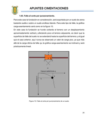 APUNTES CIMENTACIONES
20
1.63. Falla al corte por punzonamiento.
Para este caso la fundación en consideración, será soportada por un suelo de arena
bastante suelta o sobre un suelo arcilloso blando. Para este tipo de falla, la gráfica
carga-asentamiento será como en la figura 10.
En este caso la fundación se hunde cortando el terreno con un desplazamiento
aproximadamente vertical y afectando poco al terreno adyacente, es decir que la
superficie de falla del suelo no se extenderá hasta la superficie del terreno y al igual
que el caso anterior, aquí nunca se observará un valor de carga pico, ya que más
allá de la carga última de falla qu, la gráfica carga-asentamiento se inclinará y será
prácticamente lineal.
Figura 10. Falla al corte por punzonamiento de un suelo
 