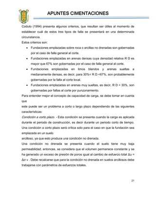 APUNTES CIMENTACIONES
21
Coduto (1994) presenta algunos criterios, que resultan ser útiles al momento de
establecer cuál de estos tres tipos de falla se presentará en una determinada
circunstancia.
Estos criterios son:
• Fundaciones emplazadas sobre roca o arcillas no drenadas son gobernadas
por el caso de falla general al corte.
• Fundaciones emplazadas en arenas densas cuya densidad relativa R D es
mayor que 67% son gobernadas por el caso de falla general al corte.
• Fundaciones emplazadas en limos blandos y arenas sueltas a
medianamente densas, es decir, para 30%< R D <67%, son probablemente
gobernadas por la falla al corte local.
• Fundaciones emplazadas en arenas muy sueltas, es decir, R D < 30%, son
gobernadas por fallas al corte por punzonamiento.
Para entender mejor el concepto de capacidad de carga, se debe tomar en cuenta
que
este puede ser un problema a corto o largo plazo dependiendo de las siguientes
características:
Condición a corto plazo. - Esta condición se presenta cuando la carga es aplicada
durante el periodo de construcción, es decir durante un periodo corto de tiempo.
Una condición a corto plazo será crítica solo para el caso en que la fundación sea
emplazada en un suelo
arcilloso, ya que esto produce una condición no drenada.
Una condición no drenada se presenta cuando el suelo tiene muy baja
permeabilidad, entonces, se considera que el volumen permanece constante y se
ha generado un exceso de presión de poros igual al cambio de esfuerzo total Δu =
Δσ v . Debe recalcarse que para la condición no drenada en suelos arcillosos debe
trabajarse con parámetros de esfuerzos totales.
 