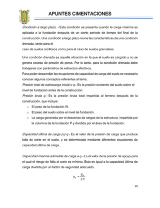 APUNTES CIMENTACIONES
22
Condición a largo plazo. - Esta condición se presenta cuando la carga máxima es
aplicada a la fundación después de un cierto periodo de tiempo del final de la
construcción. Una condición a largo plazo reúne las características de una condición
drenada, tanto para el
caso de suelos arcillosos como para el caso de suelos granulares.
Una condición drenada es aquella situación en la que el suelo es cargado y no se
genera exceso de presión de poros. Por lo tanto, para la condición drenada debe
trabajarse con parámetros de esfuerzos efectivos.
Para poder desarrollar las ecuaciones de capacidad de carga del suelo es necesario
conocer algunos conceptos referentes al tema.
Presión total de sobrecarga inicial o q.- Es la presión existente del suelo sobre el
nivel de fundación antes de la construcción.
Presión bruta q.- Es la presión bruta total impartida al terreno después de la
construcción, que incluye:
o El peso de la fundación W.
o El peso del suelo sobre el nivel de fundación.
o La carga generada por el descenso de cargas de la estructura, impartida por
la columna de la fundación P y dividida por el área de la fundación.
Capacidad última de carga (u) q.- Es el valor de la presión de carga que produce
falla de corte en el suelo, y es determinado mediante diferentes ecuaciones de
capacidad última de carga.
Capacidad máxima admisible de carga a q.- Es el valor de la presión de apoyo para
el cual el riesgo de falla al corte es mínimo. Esta es igual a la capacidad última de
carga dividida por un factor de seguridad adecuado.
 
