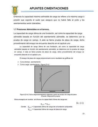 APUNTES CIMENTACIONES
23
Entonces la capacidad máxima admisible de carga se refiere a la máxima carga o
presión que soporta el suelo que asegura que no habrá falla al corte y los
asentamientos serán tolerables.
1.7 Presiones Admisibles en el terreno.
La capacidad de carga última de una fundación, así como la capacidad de carga
admisible basada en función del asentamiento admisible, se determina con la
prueba de carga en campo. A esta se llama prueba de placa de carga, dicho
procedimiento del ensayo se encuentra descrito en el capítulo uno
 