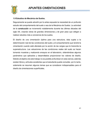 APUNTES CIMENTACIONES
41
1.9 Estudios de Mecánica de Suelos.
Seguramente se puede advertir por lo antes expuesto la necesidad de un profundo
estudio del comportamiento del suelo o sea de la Mecánica de Suelos. La actividad
de la construcción se incrementó notablemente durante las últimas décadas del
siglo XX, creando obras de grandes dimensiones y de gran peso que obligan a
realizar estudios más a conciencia de los suelos.
El diseño de una cimentación óptima para una estructura, ésta sujeta a la
determinación real de las condiciones del suelo y el comportamiento que tendrá la
cimentación cuando esté afectada por la acción de las cargas que le transmite la
superestructura. Las valuaciones de las condiciones reales del suelo se hacen
tomando muestras y realizando ensayos en el laboratorio, obteniéndose algunos
parámetros que aplicados y desarrollados proporcionan los valores de diseño.
Debido al objetivo de este trabajo no es posible profundizar en esta ciencia, además
existen libros y artículos excelentes que el estudiante puede consultar, por lo tanto,
solamente se resumen algunos temas que se consideran indispensables para el
diseño de cimentaciones superficiales.
 