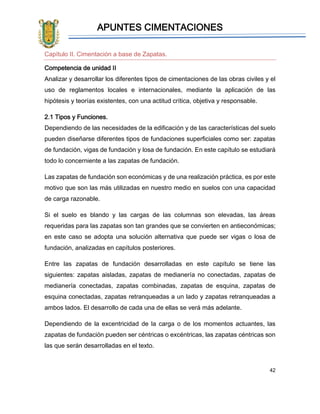 APUNTES CIMENTACIONES
42
Capítulo II. Cimentación a base de Zapatas.
Competencia de unidad II
Analizar y desarrollar los diferentes tipos de cimentaciones de las obras civiles y el
uso de reglamentos locales e internacionales, mediante la aplicación de las
hipótesis y teorías existentes, con una actitud crítica, objetiva y responsable.
2.1 Tipos y Funciones.
Dependiendo de las necesidades de la edificación y de las características del suelo
pueden diseñarse diferentes tipos de fundaciones superficiales como ser: zapatas
de fundación, vigas de fundación y losa de fundación. En este capítulo se estudiará
todo lo concerniente a las zapatas de fundación.
Las zapatas de fundación son económicas y de una realización práctica, es por este
motivo que son las más utilizadas en nuestro medio en suelos con una capacidad
de carga razonable.
Si el suelo es blando y las cargas de las columnas son elevadas, las áreas
requeridas para las zapatas son tan grandes que se convierten en antieconómicas;
en este caso se adopta una solución alternativa que puede ser vigas o losa de
fundación, analizadas en capítulos posteriores.
Entre las zapatas de fundación desarrolladas en este capítulo se tiene las
siguientes: zapatas aisladas, zapatas de medianería no conectadas, zapatas de
medianería conectadas, zapatas combinadas, zapatas de esquina, zapatas de
esquina conectadas, zapatas retranqueadas a un lado y zapatas retranqueadas a
ambos lados. El desarrollo de cada una de ellas se verá más adelante.
Dependiendo de la excentricidad de la carga o de los momentos actuantes, las
zapatas de fundación pueden ser céntricas o excéntricas, las zapatas céntricas son
las que serán desarrolladas en el texto.
 