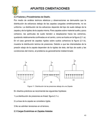 APUNTES CIMENTACIONES
43
2.2 Factores y Procedimientos de Diseño.
Por medio de análisis teóricos elásticos y observaciones se demuestra que la
distribución de esfuerzos debajo de las zapatas cargadas simétricamente, no es
uniforme. La distribución de los esfuerzos depende del tipo de suelo debajo de la
zapata y de la rigidez de la zapata misma. Para zapatas sobre material suelto y poco
cohesivo, las partículas de suelo tienden a desplazarse hacia los extremos,
quedando relativamente confinadas en el centro, como se ilustra en la figura (2.1.a).
En el caso general de zapatas rígidas sobre suelos cohesivos la figura (2.1.b),
muestra la distribución teórica de presiones. Debido a que las intensidades de la
presión abajo de la zapata dependen de la rigidez de ésta, del tipo de suelo y las
condiciones del mismo, el problema es generalmente indeterminado
Figura 11. Distribución de las presiones debajo de una Zapata
En diseños prácticos se recomienda las siguientes hipótesis:
1.La distribución de presiones es lineal, figura 2.1.c.
2.La losa de la zapata se considera rígida.
3.No se admiten tensiones en el terreno.
2.3 Cargas Excéntricas en Zapatas Aisladas
 