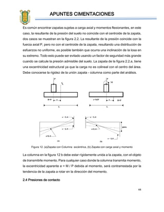 APUNTES CIMENTACIONES
44
Es común encontrar zapatas sujetas a carga axial y momentos flexionantes, en este
caso, la resultante de la presión del suelo no coincide con el centroide de la zapata,
dos casos se muestran en la figura 2.2. La resultante de la presión coincide con la
fuerza axial P, pero no con el centroide de la zapata, resultando una distribución de
esfuerzos no uniforme, es posible también que ocurra una inclinación de la losa en
su extremo. Todo esto puede ser evitado usando un factor de seguridad más grande
cuando se calcule la presión admisible del suelo. La zapata de la figura 2.2.a, tiene
una excentricidad estructural ya que la carga no es colineal con el centro del área.
Debe conocerse la rigidez de la unión zapata - columna como parte del análisis.
Figura 12. (a)Zapata con Columna excéntrica, (b) Zapata con carga axial y momento
La columna en la figura 12 b debe estar rígidamente unida a la zapata, con el objeto
de transmitirle momento. Para cualquier caso donde la columna transmita momento,
la excentricidad aparente e = M / P debida al momento, será contrarrestada por la
tendencia de la zapata a rotar en la dirección del momento.
2.4 Presiones de contacto
 