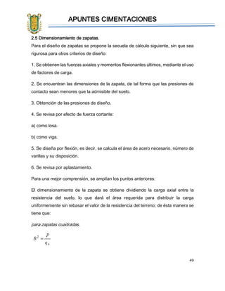 APUNTES CIMENTACIONES
49
2.5 Dimensionamiento de zapatas.
Para el diseño de zapatas se propone la secuela de cálculo siguiente, sin que sea
rigurosa para otros criterios de diseño:
1. Se obtienen las fuerzas axiales y momentos flexionantes últimos, mediante el uso
de factores de carga.
2. Se encuentran las dimensiones de la zapata, de tal forma que las presiones de
contacto sean menores que la admisible del suelo.
3. Obtención de las presiones de diseño.
4. Se revisa por efecto de fuerza cortante:
a) como losa.
b) como viga.
5. Se diseña por flexión, es decir, se calcula el área de acero necesario, número de
varillas y su disposición.
6. Se revisa por aplastamiento.
Para una mejor comprensión, se amplían los puntos anteriores:
El dimensionamiento de la zapata se obtiene dividiendo la carga axial entre la
resistencia del suelo, lo que dará el área requerida para distribuir la carga
uniformemente sin rebasar el valor de la resistencia del terreno; de ésta manera se
tiene que:
para zapatas cuadradas.
 