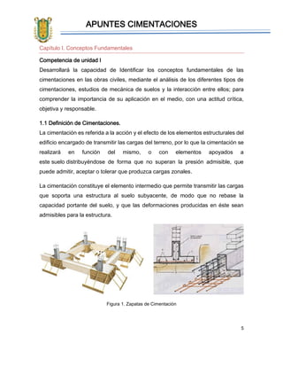 APUNTES CIMENTACIONES
5
Capítulo I. Conceptos Fundamentales
Competencia de unidad I
Desarrollará la capacidad de Identificar los conceptos fundamentales de las
cimentaciones en las obras civiles, mediante el análisis de los diferentes tipos de
cimentaciones, estudios de mecánica de suelos y la interacción entre ellos; para
comprender la importancia de su aplicación en el medio, con una actitud crítica,
objetiva y responsable.
1.1 Definición de Cimentaciones.
La cimentación es referida a la acción y el efecto de los elementos estructurales del
edificio encargado de transmitir las cargas del terreno, por lo que la cimentación se
realizará en función del mismo, o con elementos apoyados a
este suelo distribuyéndose de forma que no superan la presión admisible, que
puede admitir, aceptar o tolerar que produzca cargas zonales.
La cimentación constituye el elemento intermedio que permite transmitir las cargas
que soporta una estructura al suelo subyacente, de modo que no rebase la
capacidad portante del suelo, y que las deformaciones producidas en éste sean
admisibles para la estructura.
Figura 1. Zapatas de Cimentación
 