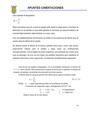 APUNTES CIMENTACIONES
50
para zapatas rectangulares.
Debe recordarse que de cuando la zapata está sujeta a carga axial y momento, la
dimensión en el sentido en que esté aplicado el momento se reducirá debido a la
excentricidad existente, obteniéndose un nuevo valor.
Una vez establecidas las dimensiones se obtienen las presiones de diseño que se
usarán para el cálculo de la zapata.
Se deberá revisar el efecto de la fuerza cortante como losa y como viga ancha,
proponiendo valores para el peralte y luego hacer las verificaciones
correspondientes. Con el objeto de poder programar una expresión por medio de la
cual se obtengan, de una vez por todas, los peraltes requeridos para satisfacer el
cortante como losa y como viga ancha, se harán las consideraciones siguientes:
 