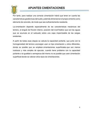 APUNTES CIMENTACIONES
6
Por tanto, para realizar una correcta cimentación habrá que tener en cuenta las
características geotécnicas del suelo y además dimensionar el propio cimiento como
elemento de concreto, de modo que sea suficientemente resistente.
La cimentación depende especialmente de las características mecánicas del
terreno, el ángulo de fricción interno, posición del nivel freático que son las aguas
que se acumula en el subsuelo sobre una capa impermeable de las cargas
existentes.
A partir de todas esas etapas se calcula la capacidad portante, que junto con la
homogeneidad del terreno aconsejan usar un tipo cimentación u otros diferentes,
donde es posible que se empleen cimentaciones superficiales que son menos
costosos y más simples de ejecutar, cuando tiene problema con la capacidad
portante o la igualdad o semejanza del mismo no es posible que usen cimentación
superficial donde se valoran otros tipos de cimentaciones.
 