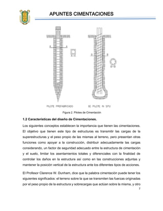 APUNTES CIMENTACIONES
7
Figura 2. Pilotes de Cimentación
1.2 Características del diseño de Cimentaciones.
Los siguientes conceptos establecen la importancia que tienen las cimentaciones.
El objetivo que tienen este tipo de estructuras es transmitir las cargas de la
superestructuras y el peso propio de las mismas al terreno, pero presentan otras
funciones como apoyar a la construcción, distribuir adecuadamente las cargas
considerando, un factor de seguridad adecuado entre la estructura de cimentación
y el suelo, limitar los asentamientos totales y diferenciales con la finalidad de
controlar los daños en la estructura así como en las construcciones adjuntas y
mantener la posición vertical de la estructura ante los diferentes tipos de acciones.
El Profesor Clarence W. Dunham, dice que la palabra cimentación puede tener los
siguientes significados: el terreno sobre la que se transmiten las fuerzas originadas
por el peso propio de la estructura y sobrecargas que actúan sobre la misma, y otro
 