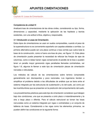 APUNTES CIMENTACIONES
74
Capítulo III. Losas de Cimentación.
Competencia de unidad III
Analizará loas de cimentaciones de las obras civiles, considerando su tipo, forma,
dimensiones y capacidad, mediante la aplicación de las hipótesis y teorías
existentes, con una actitud crítica, objetiva y responsable.
3.1 Introducción a Losas de Cimentación.
Estos tipos de cimentaciones se usan en suelos compresibles, cuando el peso de
la superestructura no es conveniente soportarlo con zapatas aisladas o corridas. La
primera alternativa puede ser una placa continua o losa corrida que cubra toda la
base de la construcción, como si fuera una losa de piso, ver figura 1.5. Esta placa
de cimentación puede presentar la necesidad de reforzar las franjas de ejes de
columnas, como si éstas fueran vigas conservando el peralte de la losa o pueden
tener un peralte mayor generando vigas peraltadas llamadas contratrabes, ver
figura 1.6, algunos le llaman a este tipo de cimentación placas de cimentación
nervadas o reticuladas.
Los métodos de cálculo de las cimentaciones sobre terreno compresible
generalmente son discrepantes y poco racionales. Los ingenieros tienden a
simplificar el problema debido a las dificultades de análisis que se tiene entre el
sistema integrado por las estructuras de sustentación y la del suelo, así como por
las incertidumbres que se presentan en la predicción del comportamiento del suelo.
Los procedimientos prácticos para este tipo de cimentación consideran que trabajan
bajo dos condiciones, una que se presenta a corto plazo o instantáneamente y la
otra a largo plazo o diferida. Para el cálculo estructural se toman las losas
nervuradas como un sistema integrado por vigas o contratrabes y un conjunto de
tableros de losas. Considerando a las vigas como los elementos primarios, se
pueden definir las condiciones en la siguiente forma:
 