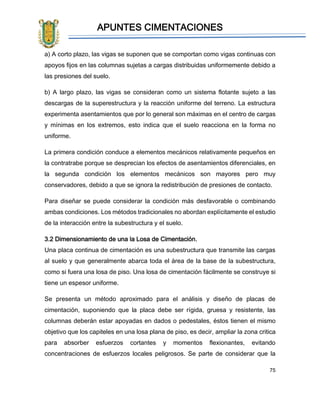APUNTES CIMENTACIONES
75
a) A corto plazo, las vigas se suponen que se comportan como vigas continuas con
apoyos fijos en las columnas sujetas a cargas distribuidas uniformemente debido a
las presiones del suelo.
b) A largo plazo, las vigas se consideran como un sistema flotante sujeto a las
descargas de la superestructura y la reacción uniforme del terreno. La estructura
experimenta asentamientos que por lo general son máximas en el centro de cargas
y mínimas en los extremos, esto indica que el suelo reacciona en la forma no
uniforme.
La primera condición conduce a elementos mecánicos relativamente pequeños en
la contratrabe porque se desprecian los efectos de asentamientos diferenciales, en
la segunda condición los elementos mecánicos son mayores pero muy
conservadores, debido a que se ignora la redistribución de presiones de contacto.
Para diseñar se puede considerar la condición más desfavorable o combinando
ambas condiciones. Los métodos tradicionales no abordan explícitamente el estudio
de la interacción entre la subestructura y el suelo.
3.2 Dimensionamiento de una la Losa de Cimentación.
Una placa continua de cimentación es una subestructura que transmite las cargas
al suelo y que generalmente abarca toda el área de la base de la subestructura,
como si fuera una losa de piso. Una losa de cimentación fácilmente se construye si
tiene un espesor uniforme.
Se presenta un método aproximado para el análisis y diseño de placas de
cimentación, suponiendo que la placa debe ser rígida, gruesa y resistente, las
columnas deberán estar apoyadas en dados o pedestales, éstos tienen el mismo
objetivo que los capiteles en una losa plana de piso, es decir, ampliar la zona critica
para absorber esfuerzos cortantes y momentos flexionantes, evitando
concentraciones de esfuerzos locales peligrosos. Se parte de considerar que la
 