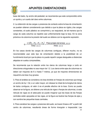 APUNTES CIMENTACIONES
77
base del dado, hp ancho del pedestal, se recomienda que este comprendido entre
un quinto y un cuarto del claro entre columnas.
2. La obtención de las cargas o presiones de contacto sobre la losa de cimentación
se pueden obtener considerando que debido a que la placa es rígida y las cargas
constantes, el suelo plástico se comprimirá y se reajustará, de tal manera que la
carga de cada columna se repetirá casi uniformemente bajo la losa. En la zona
próxima a la columna la presión del suelo se obtiene con la siguiente expresión.
En los casos donde las cargas de columnas contiguas, difieran mucho, no es
recomendable usar este tipo de cimentación debido a la posibilidad de un
hundimiento local por que la placa no puede repartir cargas desiguales a distancias
alejadas en suelos compresibles.
Se recomienda que la relación entre los claros de columnas largo a corto en
direcciones ortogonales no sea mayor de 1.2. Los claros entre ejes de columnas no
deben ser mayores de 6 o hasta 7 metros, ya que de mayores dimensiones se
requerirá una losa muy gruesa.
3. Para el análisis se considera a la losa dividida en franjas de columnas que tenga
un ancho de hp + 3d, o un valor mayor, sin rebasar la mitad de la longitud de claros
de lados contiguos, el valor d es el peralte efectivo de la losa. Como se puede
observar en la figura, se obtiene una retícula de vigas o franjas de columnas, si esta
retícula de vigas es el adecuado se puede imaginar que las losas de las franjas
centrales están apoyadas en las vigas, en la figura se ilustran las franjas de ejes y
con sombra las pequeñas losas centrales.
4. Para canalizar las cargas o presiones del suelo, se trazan líneas a 45° a partir del
centro de columnas, resultando áreas de forma triangular o trapezoidal. Las
 