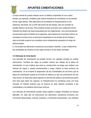 APUNTES CIMENTACIONES
79
La losa central se puede analizar como un tablero empotrado en sus cuatro
bordes, por ejemplo, el tablero ghij, dichos empotres se consideran en los bordes
de las vigas planas. Otra alternativa es considerar el empotramiento a una
distancia, del borde, de un 20% del ancho de las franjas, pero sin exceder el
peralte efectivo de la losa. Para analizar la losa se puede usar cualquiera de los
métodos de diseño de losas propuestos por los reglamentos. Una recomendación
conservadora para el diseño es la siguiente, para determinar el armado inferior se
considera a la losa como si estuviera empotrada en los bordes de las franjas y
para el armado superior se considera como simplemente apoyada a lo largo de
dichos bordes.
6. Conocidos los elementos mecánicos se procede a diseñar, o sea a determinar
las cantidades de refuerzo en las vigas anchas y en las losas centrales.
3.3 Retículas de Cimentación
Las retículas de cimentación se pueden formar con zapatas corridas en ambas
direcciones. También las vigas se pueden colocar por debajo de la placa de
cimentación, lo que implica que para su construcción se tenga que realizar una
retícula de cepas o zanjas primeramente y luego colocar la losa continua de
cimentación. Si se invierte la disposición de las contratrabes de tal forma que la
placa de cimentación quede en el fondo se obtiene un tipo de cimentación de uso
más común, en este caso estos cajones no servirán de sótano y se tendrá que poner
otra losa para tapar los cajones, la infraestructura la constituye pues una losa
nervada. El método práctico que se expone en este capítulo considera a las
contratrabes y los tableros de la losa continua.
Las retículas de cimentación pueden estar sujetas a cargas verticales y/o fuerzas
laterales. En este tipo de estructuras los elementos mecánicos primarios son
momentos flexionantes, fuerzas cortantes y momentos torsionantes. Los métodos
 