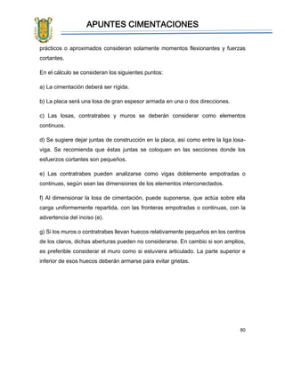 APUNTES CIMENTACIONES
80
prácticos o aproximados consideran solamente momentos flexionantes y fuerzas
cortantes.
En el cálculo se consideran los siguientes puntos:
a) La cimentación deberá ser rígida.
b) La placa será una losa de gran espesor armada en una o dos direcciones.
c) Las losas, contratrabes y muros se deberán considerar como elementos
continuos.
d) Se sugiere dejar juntas de construcción en la placa, así como entre la liga losa-
viga. Se recomienda que éstas juntas se coloquen en las secciones donde los
esfuerzos cortantes son pequeños.
e) Las contratrabes pueden analizarse como vigas doblemente empotradas o
continuas, según sean las dimensiones de los elementos interconectados.
f) Al dimensionar la losa de cimentación, puede suponerse, que actúa sobre ella
carga uniformemente repartida, con las fronteras empotradas o continuas, con la
advertencia del inciso (e).
g) Si los muros o contratrabes llevan huecos relativamente pequeños en los centros
de los claros, dichas aberturas pueden no considerarse. En cambio si son amplios,
es preferible considerar el muro como si estuviera articulado. La parte superior e
inferior de esos huecos deberán armarse para evitar grietas.
 