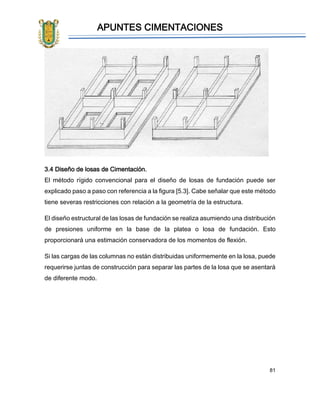 APUNTES CIMENTACIONES
81
3.4 Diseño de losas de Cimentación.
El método rígido convencional para el diseño de losas de fundación puede ser
explicado paso a paso con referencia a la figura [5.3]. Cabe señalar que este método
tiene severas restricciones con relación a la geometría de la estructura.
El diseño estructural de las losas de fundación se realiza asumiendo una distribución
de presiones uniforme en la base de la platea o losa de fundación. Esto
proporcionará una estimación conservadora de los momentos de flexión.
Si las cargas de las columnas no están distribuidas uniformemente en la losa, puede
requerirse juntas de construcción para separar las partes de la losa que se asentará
de diferente modo.
 