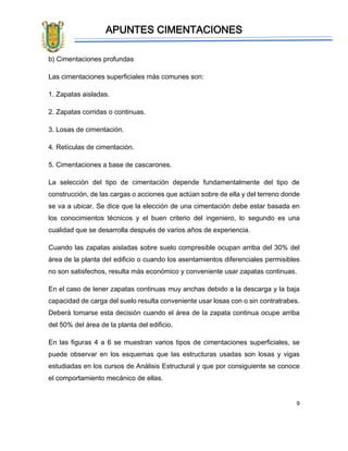 APUNTES CIMENTACIONES
9
b) Cimentaciones profundas
Las cimentaciones superficiales más comunes son:
1. Zapatas aisladas.
2. Zapatas corridas o continuas.
3. Losas de cimentación.
4. Retículas de cimentación.
5. Cimentaciones a base de cascarones.
La selección del tipo de cimentación depende fundamentalmente del tipo de
construcción, de las cargas o acciones que actúan sobre de ella y del terreno donde
se va a ubicar. Se dice que la elección de una cimentación debe estar basada en
los conocimientos técnicos y el buen criterio del ingeniero, lo segundo es una
cualidad que se desarrolla después de varios años de experiencia.
Cuando las zapatas aisladas sobre suelo compresible ocupan arriba del 30% del
área de la planta del edificio o cuando los asentamientos diferenciales permisibles
no son satisfechos, resulta más económico y conveniente usar zapatas continuas.
En el caso de tener zapatas continuas muy anchas debido a la descarga y la baja
capacidad de carga del suelo resulta conveniente usar losas con o sin contratrabes.
Deberá tomarse esta decisión cuando el área de la zapata continua ocupe arriba
del 50% del área de la planta del edificio.
En las figuras 4 a 6 se muestran varios tipos de cimentaciones superficiales, se
puede observar en los esquemas que las estructuras usadas son losas y vigas
estudiadas en los cursos de Análisis Estructural y que por consiguiente se conoce
el comportamiento mecánico de ellas.
 
