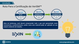 www.pmgacademy.com
Rota Para a Certificação do VeriSM™
Além da lembrança, você deverá compreender tudo o que será apresentado neste
treinamento e posteriormente, avaliar como este material pode ser aplicado em seu
próprio ambiente de trabalho.
Introdução
 