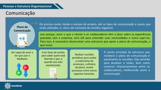 www.pmgacademy.com
Comunicação
Plano de
Comunicação
Ele precisa conter desde o escopo do projeto, até os tipos de comunicação e canais que
serão utilizados. E, claro, ele necessita de revisões regulares.
Isso porque, ouvir o que o cliente e os colaboradores têm a dizer sobre as experiências
passadas com a empresa, será útil para entender suas necessidades e como supri-las.
Para isso, é necessário desenvolver uma estrutura que apoie o plano de comunicação, e
que inclui:
Realizar reuniões
periódicas para avaliar
o andamento de
processos, a eficácia
do plano, revisar
processos entre outros
aspectos inerentes.
Ser capaz de ouvir e
ter que usar o
feedback;
Criar listas de tarefas
para saber quem está
fazendo o que, e
quando isso está
acontecendo;
O ponto principal da estrutura que
receberá o plano de comunicação é
justamente as reuniões. Elas servirão
para atualizar a todos, bem como
construir relacionamentos entre os
colaboradores, melhorando assim a
comunicação.
Pessoas e Estrutura Organizacional
 