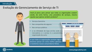 www.pmgacademy.com
Evolução do Gerenciamento de Serviço de TI
Você já parou para pensar que todas as organizações acabam
sendo, de certa forma, uma provedora de serviços, mesmo
aquelas que apenas vendem produtos?
Já que todas as organizações prestam algum tipo de serviço, então
devemos pensar em como melhor administramos nossos serviços
e mantemos nossos consumidores felizes.
• Serviços bancários
• Nas companhias de seguros
• Nos serviços públicos
• e na infinidade de lojas on-line onde o produto físico é uma
mercadoria e o serviço é a característica que distingue uma
organização da outra
Introdução
 