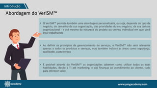 www.pmgacademy.com
Abordagem do VeriSM™
• O VeriSM™ permite também uma abordagem personalizada, ou seja, depende do tipo de
negócio, do tamanho da sua organização, das prioridades do seu negócio, da sua cultura
organizacional - e até mesmo da natureza do projeto ou serviço individual em que você
está trabalhando
• Ao definir os princípios de gerenciamento de serviços, o VeriSM™ não será relevante
apenas a todos os produtos e serviços, mas também incluirá as áreas como segurança,
qualidade, custo e risco
• É possível através do VeriSM™ as organizações saberem como utilizar todas as suas
habilidades, desde a TI até marketing, e das finanças ao atendimento ao cliente, tudo
para oferecer valor.
Introdução
 