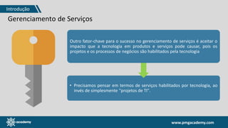 www.pmgacademy.com
Gerenciamento de Serviços
Outro fator-chave para o sucesso no gerenciamento de serviços é aceitar o
impacto que a tecnologia em produtos e serviços pode causar, pois os
projetos e os processos de negócios são habilitados pela tecnologia
• Precisamos pensar em termos de serviços habilitados por tecnologia, ao
invés de simplesmente "projetos de TI".
Introdução
 