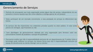 www.pmgacademy.com
Gerenciamento de Serviços
• Partindo do pressuposto que toda organização presta algum tipo de serviço, independente do seu
tamanho e mesmo aquelas que têm como objetivo a entrega apenas de um produto
• Todas participam de um mercado concorrente, e essa prestação de serviços às diferenciará das
outras.
• Os serviços são tão importantes nos ambientes privados quanto no setor público. O valor ainda
precisa ser entregue, seja financeiro ou não
• “uma abordagem de gerenciamento adotada por uma organização para fornecer valor aos
consumidores através de produtos e serviços de qualidade”
• Precisamos aceitar que não é responsabilidade exclusiva de um departamento de TI avaliar como a
tecnologia pode melhorar os serviços, da mesma forma que não é responsabilidade exclusiva da
equipe de atendimento ao cliente interagir com os clientes
Introdução
 