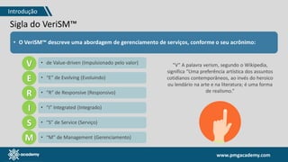 www.pmgacademy.com
Sigla do VeriSM™
• O VeriSM™ descreve uma abordagem de gerenciamento de serviços, conforme o seu acrônimo:
V
E
R
I
S
M
• de Value-driven (Impulsionado pelo valor)
• “E” de Evolving (Evoluindo)
• “R” de Responsive (Responsivo)
• “I” Integrated (Integrado)
• “S” de Service (Serviço)
• “M” de Management (Gerenciamento)
“V” A palavra verism, segundo o Wikipedia,
significa “Uma preferência artística dos assuntos
cotidianos contemporâneos, ao invés do heroico
ou lendário na arte e na literatura; é uma forma
de realismo.”
Introdução
 