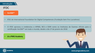 www.pmgacademy.com
IFDC
• VeriSM™
• IFDC de International Foundation for Digital Competences (Fundação Sem Fins Lucrativos)
• O IFDC aprovou e credenciou a APMG, BCS e EXIN como os Institutos de Exames oficiais para a
certificação VeriSM™ em todo o mundo, desde o dia 1º de janeiro de 2018
• Já a PMG Academy
Introdução
 