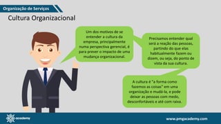 www.pmgacademy.com
www.pmgacademy.com
Cultura Organizacional
Um dos motivos de se
entender a cultura da
empresa, principalmente
numa perspectiva gerencial, é
para prever o impacto de uma
mudança organizacional.
Precisamos entender qual
será a reação das pessoas,
partindo do que elas
habitualmente fazem ou
dizem, ou seja, do ponto de
vista da sua cultura.
A cultura é "a forma como
fazemos as coisas" em uma
organização e mudá-la, e pode
deixar as pessoas com medo,
desconfortáveis e até com raiva.
Organização de Serviços
 