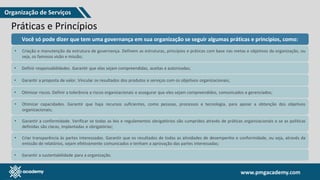 www.pmgacademy.com
www.pmgacademy.com
Práticas e Princípios
Você só pode dizer que tem uma governança em sua organização se seguir algumas práticas e princípios, como:
• Criação e manutenção da estrutura de governança. Definem as estruturas, princípios e práticas com base nas metas e objetivos da organização, ou
seja, os famosos visão e missão;
• Definir responsabilidades. Garantir que elas sejam compreendidas, aceitas e autorizadas;
• Garantir a proposta de valor. Vincular os resultados dos produtos e serviços com os objetivos organizacionais;
• Otimizar riscos. Definir a tolerância a riscos organizacionais e assegurar que eles sejam compreendidos, comunicados e gerenciados;
• Otimizar capacidades. Garantir que haja recursos suficientes, como pessoas, processos e tecnologia, para apoiar a obtenção dos objetivos
organizacionais;
• Garantir a conformidade. Verificar se todas as leis e regulamentos obrigatórios são cumpridos através de práticas organizacionais e se as políticas
definidas são claras, implantadas e obrigatórias;
• Garantir a sustentabilidade para a organização.
• Criar transparência às partes interessadas. Garantir que os resultados de todas as atividades de desempenho e conformidade, ou seja, através da
emissão de relatórios, sejam efetivamente comunicados e tenham a aprovação das partes interessadas;
Organização de Serviços
 
