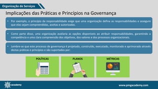 www.pmgacademy.com
www.pmgacademy.com
Implicações das Práticas e Princípios na Governança
• Por exemplo, o princípio da responsabilidade exige que uma organização defina as responsabilidades e assegure
que elas sejam compreendidas, aceitas e autorizadas.
• Como parte disso, uma organização avaliaria as opções disponíveis ao atribuir responsabilidades, garantindo a
competência e uma clara compreensão dos objetivos, dos valores e dos processos organizacionais.
• Lembre-se que este processo de governança é projetado, construído, executado, monitorado e aprimorado através
destas práticas e princípios e são suportados por:
POLÍTICAS PLANOS MÉTRICAS
Organização de Serviços
 