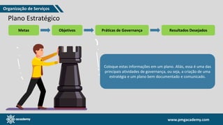 www.pmgacademy.com
www.pmgacademy.com
Plano Estratégico
Metas Objetivos Práticas de Governança Resultados Desejados
Coloque estas informações em um plano. Aliás, essa é uma das
principais atividades de governança, ou seja, a criação de uma
estratégia e um plano bem documentado e comunicado.
Organização de Serviços
 