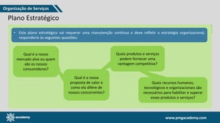 www.pmgacademy.com
www.pmgacademy.com
Plano Estratégico
Metas Objetivos Práticas de Governança Resultados Desejados
• Este plano estratégico vai requerer uma manutenção contínua e deve refletir a estratégia organizacional,
responderia às seguintes questões:
Qual é o nosso
mercado alvo ou quem
são os nossos
consumidores?
Qual é a nossa
proposta de valor e
como ela difere de
nossos concorrentes?
Quais produtos e serviços
podem fornecer uma
vantagem competitiva?
Quais recursos humanos,
tecnológicos e organizacionais são
necessários para habilitar e superar
esses produtos e serviços?
Organização de Serviços
 