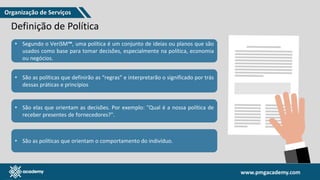www.pmgacademy.com
www.pmgacademy.com
Definição de Política
• Segundo o VeriSM™, uma política é um conjunto de ideias ou planos que são
usados como base para tomar decisões, especialmente na política, economia
ou negócios.
• São as políticas que definirão as “regras” e interpretarão o significado por trás
dessas práticas e princípios
• São as políticas que orientam o comportamento do indivíduo.
• São elas que orientam as decisões. Por exemplo: "Qual é a nossa política de
receber presentes de fornecedores?".
Organização de Serviços
 