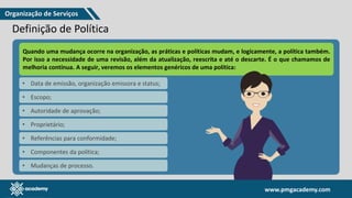 www.pmgacademy.com
www.pmgacademy.com
Definição de Política
• Segundo o VeriSM™
, uma política é um conjunto de ideias ou planos que são
usados como base para tomar decisões, especialmente na política, economia
ou negócios.
• São as políticas que definirão as “regras” e interpretarão o significado por trás
dessas práticas e princípios
• São as políticas que orientam o comportamento do indivíduo.
• São elas que orientam as decisões. Por exemplo: "Qual é a nossa política de
receber presentes de fornecedores?".
Quando uma mudança ocorre na organização, as práticas e políticas mudam, e logicamente, a política também.
Por isso a necessidade de uma revisão, além da atualização, reescrita e até o descarte. É o que chamamos de
melhoria contínua. A seguir, veremos os elementos genéricos de uma política:
• Data de emissão, organização emissora e status;
• Escopo;
• Autoridade de aprovação;
• Proprietário;
• Referências para conformidade;
• Componentes da política;
• Mudanças de processo.
Organização de Serviços
 