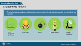 www.pmgacademy.com
www.pmgacademy.com
Criando uma Política
• A governança é definida pelos seus princípios e práticas, e
neste exemplo, usarei a conformidade, que dará a origem às
políticas, pois são elas que estabelecem as regras.
• Essas políticas, ainda seguindo o raciocínio sobre
conformidade, darão origem a um conjunto de políticas de
segurança, que depois invocarão atividades para garantir o seu
cumprimento.
• É normal uma organização ter muitas políticas, pois normalmente elas são desenvolvidas para abordar áreas,
incluindo:
Melhoria
contínua;
Qualidade; Risco; Conhecimento; Medição e
relatórios.
Organização de Serviços
 