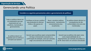 www.pmgacademy.com
www.pmgacademy.com
Gerenciando uma Política
“como” camada gerencial “por quê” “o quê“
ferramenta estratégica política estratégico
Considere os seguintes pensamentos sobre o gerenciamento de políticas:
Todas as políticas devem ter
um proprietário que seja
responsável por sua
relevância, manutenção e
gerenciamento;
Certifique-se de que a política
seja produzida em diversas
mídias e não apenas em
papel;
Rever e atualizar políticas
regularmente - mensalmente,
semestralmente e/ou
anualmente;
As políticas devem declarar as
consequências da não-
conformidade e de como são
monitoradas;
As políticas devem ser
mapeadas para as práticas e
princípios que apoiam;
Garantir que as políticas sejam compreendidas
- forneça o treinamento necessário e a
confirmação de aceitação, como por exemplo,
exigir uma assinatura de funcionário;
Garantir que as políticas não sejam vistas
como responsabilidade de um
departamento, por exemplo, do jurídico ou
do RH. Deve haver um controle centralizado.
Organização de Serviços
 