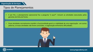 www.pmgacademy.com
www.pmgacademy.com
Estratégicos
Táticos
Operacionais
Tipos de Planejamentos
Uma vez definidos os princípios de governança, eles acionam várias atividades de planejamento dentro da
organização, normalmente uma vez ao ano, ou com maior frequência.
Três níveis O planejamento estratégico é
realizado pelos níveis mais altos de
uma organização, trabalhando com
o corpo diretivo.
Começa com a missão da organização, olhando para o futuro, em um
período de três, cinco ou até 10 anos e faz as perguntas:
O que precisamos
(ou não) alcançar?
Por que isso é
importante?
Quando é que é
necessário ser concluído
para que possamos
alcançar nossos objetivos
estratégicos?
• O objetivo do planejamento estratégico é direcionar as ações de uma organização para alcançar e se manter nas
metas e objetivos que foram definidas.
• O planejamento tático faz as perguntas “Onde e como?”. Faz a ponte entre as atividades operacionais e o plano
estratégico. Tem o objetivo de direcionar os níveis inferiores dentro de uma organização para cumprir com a sua
parte do plano estratégico.
• Componentes típicos incluem:
Objetivos específicos com
prazos fixos, por exemplo,
20% de crescimento por
trimestre, aumento de
receita em 10% em 2
meses;
Um orçamento, por
exemplo, para contratar
novos funcionários;
Uma lista abrangente de
ativos e recursos.
• E por fim, o planejamento operacional faz a pergunta “o que?”. Incluem as atividades executadas pelos
gerentes de linha de frente.
• Essas atividades normalmente mantêm a funcionalidade geral e a viabilidade de uma organização - em outras
palavras, se essas atividades não forem concluídas, a organização enfrentaria dificuldades.
Organização de Serviços
 