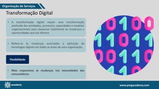 www.pmgacademy.com
www.pmgacademy.com
Transformação Digital
• A transformação digital requer uma transformação
profunda das atividades, processos, capacidades e modelos
organizacionais para alavancar totalmente as mudanças e
oportunidades que ela oferece.
• Refere-se às mudanças associadas à aplicação de
tecnologias digitais em todas as áreas de uma organização.
Flexibilidade
• Mais responsivas às mudanças nas necessidades dos
consumidores.
Organização de Serviços
 