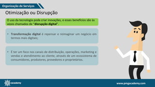 www.pmgacademy.com
www.pmgacademy.com
Otimização ou Disrupção
O uso da tecnologia pode criar inovações, e esses benefícios são às
vezes chamados de “disrupção digital”.
• Transformação digital é repensar e reimaginar um negócio em
termos mais digitais;
• É ter um foco nos canais de distribuição, operações, marketing e
vendas e atendimento ao cliente, através de um ecossistema de
consumidores, produtores, provedores e proprietários.
Organização de Serviços
 