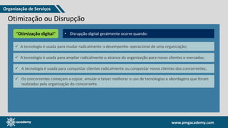 www.pmgacademy.com
www.pmgacademy.com
Otimização ou Disrupção
O uso da tecnologia pode criar inovações, e esses benefícios são às
vezes chamados de “disrupção digital”.
• Transformação digital é repensar e reimaginar um negócio em
termos mais digitais;
• É ter um foco nos canais de distribuição, operações, marketing e
vendas e atendimento ao cliente, através de um ecossistema de
consumidores, produtores, provedores e proprietários.
“Otimização digital“ • Disrupção digital geralmente ocorre quando:
✓ A tecnologia é usada para mudar radicalmente o desempenho operacional de uma organização;
✓ A tecnologia é usada para ampliar radicalmente o alcance da organização para novos clientes e mercados;
✓ A tecnologia é usada para conquistar clientes radicalmente ou conquistar novos clientes dos concorrentes;
✓ Os concorrentes começam a copiar, emular e talvez melhorar o uso de tecnologias e abordagens que foram
realizadas pela organização do concorrente.
Organização de Serviços
 