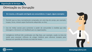 www.pmgacademy.com
www.pmgacademy.com
Otimização ou Disrupção
• Em resumo, a disrupção está ligada aos consumidores. A seguir, alguns exemplos:
• Permitir que os itens normalmente comprados em uma loja de varejo, por exemplo,
roupas, livros, móveis sejam facilmente adquiridos on-line;
• Uso de mídias sociais para aumentar o poder do consumidor à medida que eles
interagem e fornecem um feedback para as organizações;
• Inteligência Artificial (IA) combinada com Big Data, por exemplo, usada na área da
saúde para escanear milhares de artigos médicos para oferecer terapias para
doenças em questão de minutos ao invés de meses.
Organização de Serviços
 